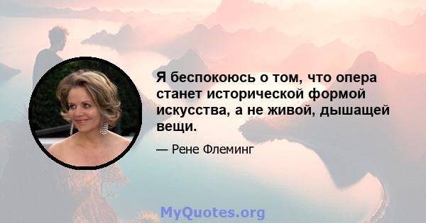 Я беспокоюсь о том, что опера станет исторической формой искусства, а не живой, дышащей вещи.