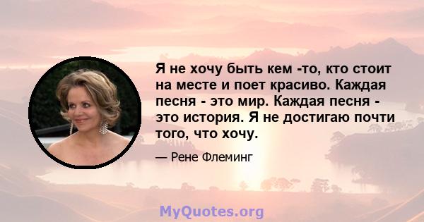 Я не хочу быть кем -то, кто стоит на месте и поет красиво. Каждая песня - это мир. Каждая песня - это история. Я не достигаю почти того, что хочу.