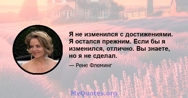 Я не изменился с достижениями. Я остался прежним. Если бы я изменился, отлично. Вы знаете, но я не сделал.