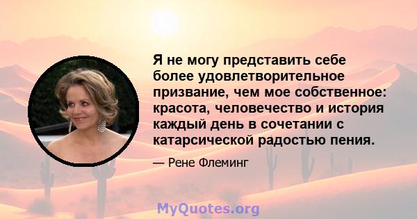 Я не могу представить себе более удовлетворительное призвание, чем мое собственное: красота, человечество и история каждый день в сочетании с катарсической радостью пения.