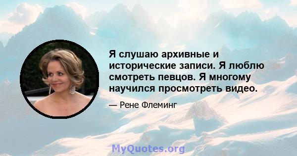 Я слушаю архивные и исторические записи. Я люблю смотреть певцов. Я многому научился просмотреть видео.