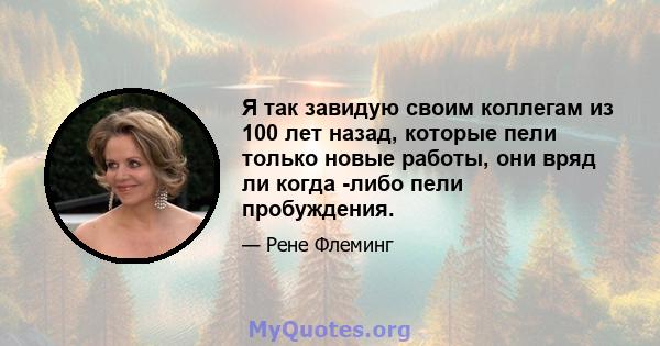 Я так завидую своим коллегам из 100 лет назад, которые пели только новые работы, они вряд ли когда -либо пели пробуждения.