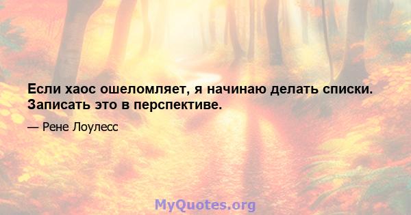 Если хаос ошеломляет, я начинаю делать списки. Записать это в перспективе.