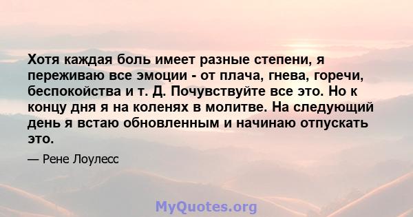 Хотя каждая боль имеет разные степени, я переживаю все эмоции - от плача, гнева, горечи, беспокойства и т. Д. Почувствуйте все это. Но к концу дня я на коленях в молитве. На следующий день я встаю обновленным и начинаю