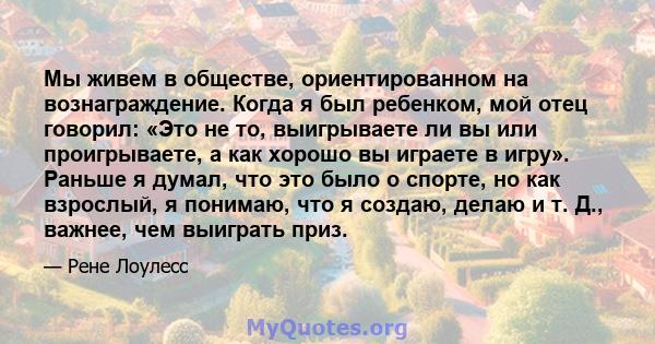 Мы живем в обществе, ориентированном на вознаграждение. Когда я был ребенком, мой отец говорил: «Это не то, выигрываете ли вы или проигрываете, а как хорошо вы играете в игру». Раньше я думал, что это было о спорте, но