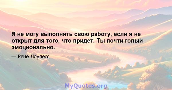 Я не могу выполнять свою работу, если я не открыт для того, что придет. Ты почти голый эмоционально.