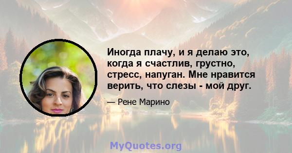 Иногда плачу, и я делаю это, когда я счастлив, грустно, стресс, напуган. Мне нравится верить, что слезы - мой друг.