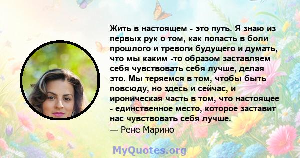 Жить в настоящем - это путь. Я знаю из первых рук о том, как попасть в боли прошлого и тревоги будущего и думать, что мы каким -то образом заставляем себя чувствовать себя лучше, делая это. Мы теряемся в том, чтобы быть 