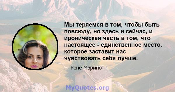 Мы теряемся в том, чтобы быть повсюду, но здесь и сейчас, и ироническая часть в том, что настоящее - единственное место, которое заставит нас чувствовать себя лучше.