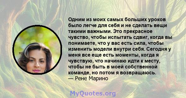 Одним из моих самых больших уроков было легче для себя и не сделать вещи такими важными. Это прекрасное чувство, чтобы испытать сдвиг, когда вы понимаете, что у вас есть сила, чтобы изменить модели внутри себя. Сегодня