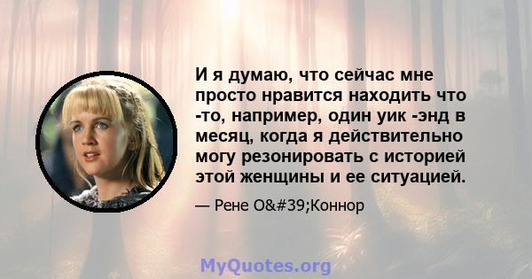 И я думаю, что сейчас мне просто нравится находить что -то, например, один уик -энд в месяц, когда я действительно могу резонировать с историей этой женщины и ее ситуацией.