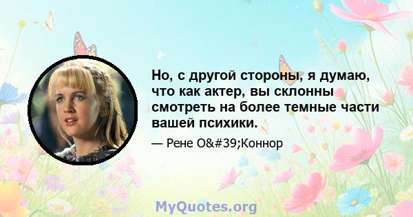 Но, с другой стороны, я думаю, что как актер, вы склонны смотреть на более темные части вашей психики.