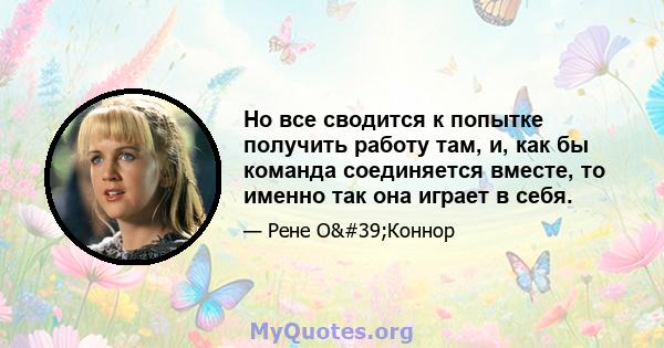 Но все сводится к попытке получить работу там, и, как бы команда соединяется вместе, то именно так она играет в себя.