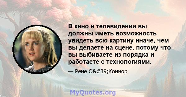 В кино и телевидении вы должны иметь возможность увидеть всю картину иначе, чем вы делаете на сцене, потому что вы выбиваете из порядка и работаете с технологиями.