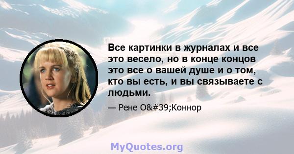 Все картинки в журналах и все это весело, но в конце концов это все о вашей душе и о том, кто вы есть, и вы связываете с людьми.