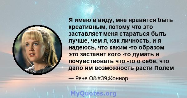 Я имею в виду, мне нравится быть креативным, потому что это заставляет меня стараться быть лучше, чем я, как личность, и я надеюсь, что каким -то образом это заставит кого -то думать и почувствовать что -то о себе, что