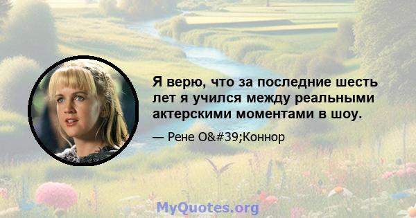 Я верю, что за последние шесть лет я учился между реальными актерскими моментами в шоу.