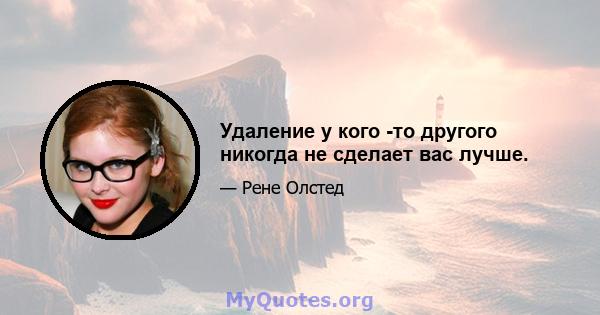 Удаление у кого -то другого никогда не сделает вас лучше.