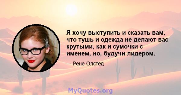 Я хочу выступить и сказать вам, что тушь и одежда не делают вас крутыми, как и сумочки с именем, но, будучи лидером.