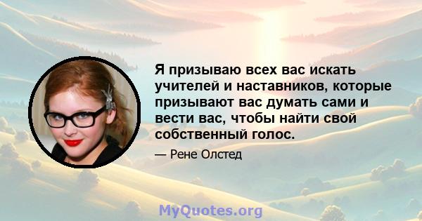 Я призываю всех вас искать учителей и наставников, которые призывают вас думать сами и вести вас, чтобы найти свой собственный голос.