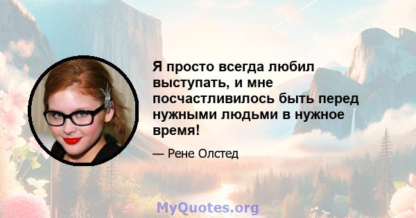 Я просто всегда любил выступать, и мне посчастливилось быть перед нужными людьми в нужное время!