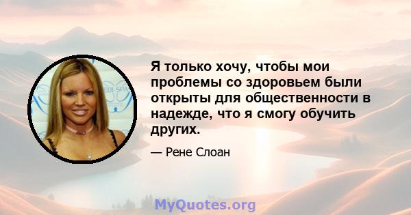 Я только хочу, чтобы мои проблемы со здоровьем были открыты для общественности в надежде, что я смогу обучить других.