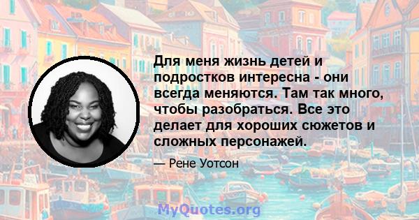 Для меня жизнь детей и подростков интересна - они всегда меняются. Там так много, чтобы разобраться. Все это делает для хороших сюжетов и сложных персонажей.