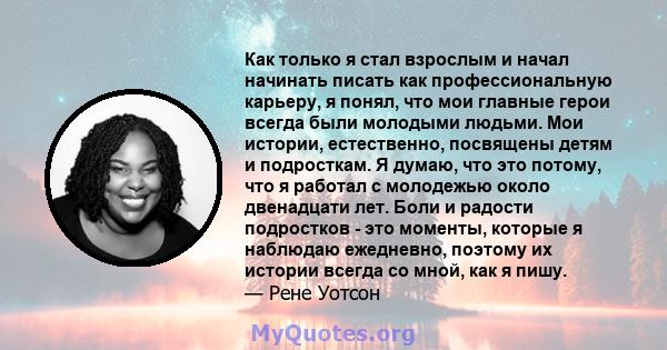 Как только я стал взрослым и начал начинать писать как профессиональную карьеру, я понял, что мои главные герои всегда были молодыми людьми. Мои истории, естественно, посвящены детям и подросткам. Я думаю, что это