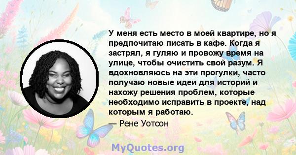 У меня есть место в моей квартире, но я предпочитаю писать в кафе. Когда я застрял, я гуляю и провожу время на улице, чтобы очистить свой разум. Я вдохновляюсь на эти прогулки, часто получаю новые идеи для историй и