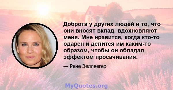 Доброта у других людей и то, что они вносят вклад, вдохновляют меня. Мне нравится, когда кто-то одарен и делится им каким-то образом, чтобы он обладал эффектом просачивания.