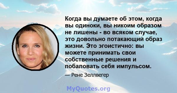 Когда вы думаете об этом, когда вы одиноки, вы никоим образом не лишены - во всяком случае, это довольно потакающий образ жизни. Это эгоистично: вы можете принимать свои собственные решения и побаловать себя импульсом.