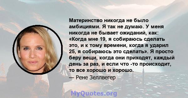 Материнство никогда не было амбициями. Я так не думаю. У меня никогда не бывает ожиданий, как: «Когда мне 19, я собираюсь сделать это, и к тому времени, когда я ударил 25, я собираюсь это сделать». Я просто беру вещи,