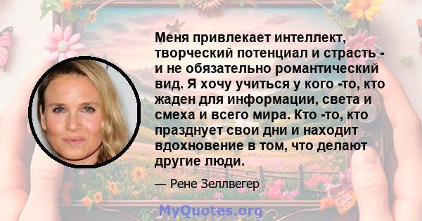 Меня привлекает интеллект, творческий потенциал и страсть - и не обязательно романтический вид. Я хочу учиться у кого -то, кто жаден для информации, света и смеха и всего мира. Кто -то, кто празднует свои дни и находит