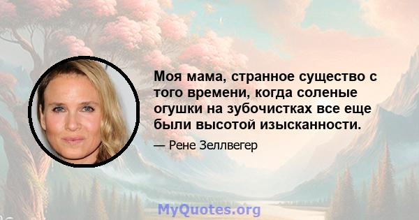 Моя мама, странное существо с того времени, когда соленые огушки на зубочистках все еще были высотой изысканности.