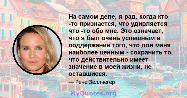 На самом деле, я рад, когда кто -то признается, что удивляется что -то обо мне. Это означает, что я был очень успешным в поддержании того, что для меня наиболее ценным - сохранить то, что действительно имеет значение в