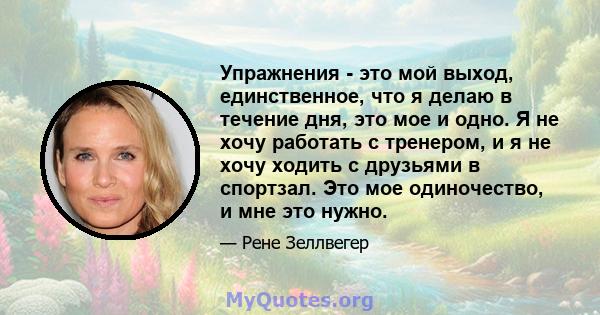 Упражнения - это мой выход, единственное, что я делаю в течение дня, это мое и одно. Я не хочу работать с тренером, и я не хочу ходить с друзьями в спортзал. Это мое одиночество, и мне это нужно.