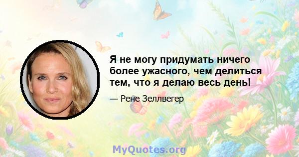 Я не могу придумать ничего более ужасного, чем делиться тем, что я делаю весь день!