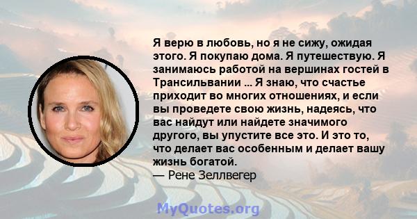 Я верю в любовь, но я не сижу, ожидая этого. Я покупаю дома. Я путешествую. Я занимаюсь работой на вершинах гостей в Трансильвании ... Я знаю, что счастье приходит во многих отношениях, и если вы проведете свою жизнь,