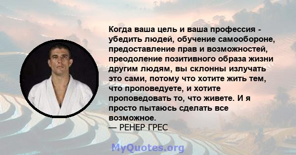 Когда ваша цель и ваша профессия - убедить людей, обучение самообороне, предоставление прав и возможностей, преодоление позитивного образа жизни другим людям, вы склонны излучать это сами, потому что хотите жить тем,