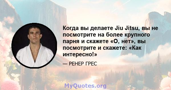 Когда вы делаете Jiu Jitsu, вы не посмотрите на более крупного парня и скажете «О, нет», вы посмотрите и скажете: «Как интересно!»