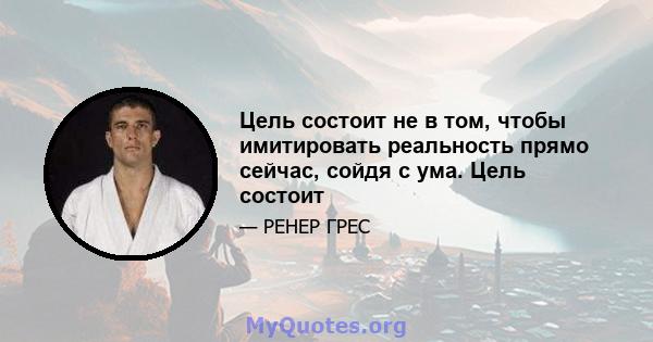 Цель состоит не в том, чтобы имитировать реальность прямо сейчас, сойдя с ума. Цель состоит