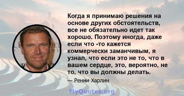 Когда я принимаю решения на основе других обстоятельств, все не обязательно идет так хорошо. Поэтому иногда, даже если что -то кажется коммерчески заманчивым, я узнал, что если это не то, что в вашем сердце, это,