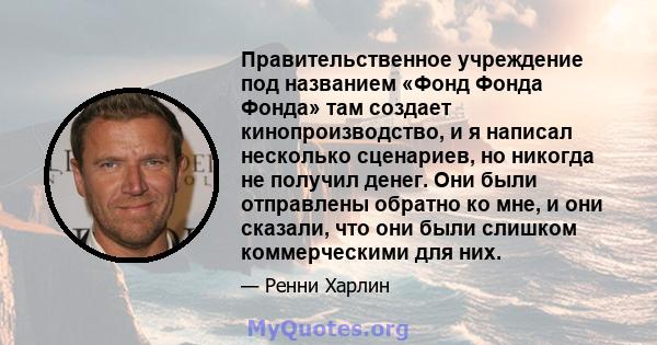 Правительственное учреждение под названием «Фонд Фонда Фонда» там создает кинопроизводство, и я написал несколько сценариев, но никогда не получил денег. Они были отправлены обратно ко мне, и они сказали, что они были