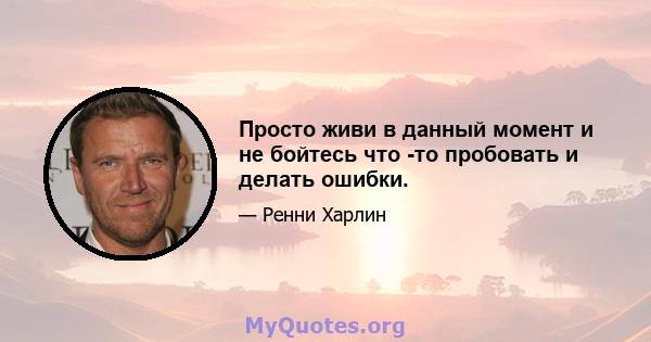 Просто живи в данный момент и не бойтесь что -то пробовать и делать ошибки.