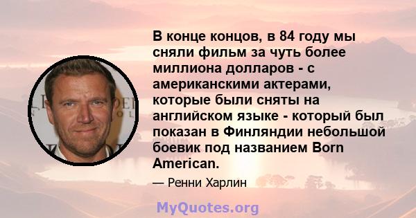 В конце концов, в 84 году мы сняли фильм за чуть более миллиона долларов - с американскими актерами, которые были сняты на английском языке - который был показан в Финляндии небольшой боевик под названием Born American.