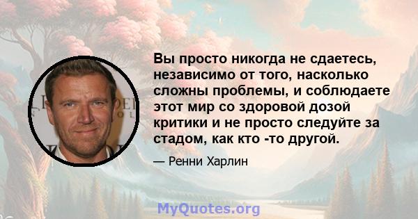 Вы просто никогда не сдаетесь, независимо от того, насколько сложны проблемы, и соблюдаете этот мир со здоровой дозой критики и не просто следуйте за стадом, как кто -то другой.