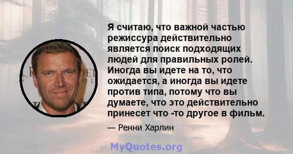 Я считаю, что важной частью режиссура действительно является поиск подходящих людей для правильных ролей. Иногда вы идете на то, что ожидается, а иногда вы идете против типа, потому что вы думаете, что это действительно 