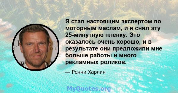 Я стал настоящим экспертом по моторным маслам, и я снял эту 25-минутную пленку. Это оказалось очень хорошо, и в результате они предложили мне больше работы и много рекламных роликов.