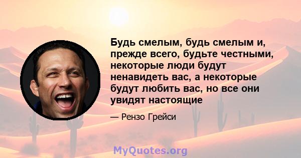 Будь смелым, будь смелым и, прежде всего, будьте честными, некоторые люди будут ненавидеть вас, а некоторые будут любить вас, но все они увидят настоящие