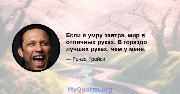 Если я умру завтра, мир в отличных руках. В гораздо лучших руках, чем у меня.